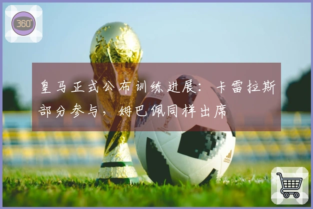 皇马正式公布训练进展：卡雷拉斯部分参与，姆巴佩同样出席