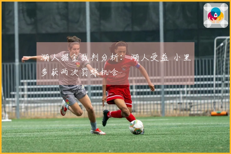 湖人掘金裁判分析：湖人受益 小里多获两次罚球机会