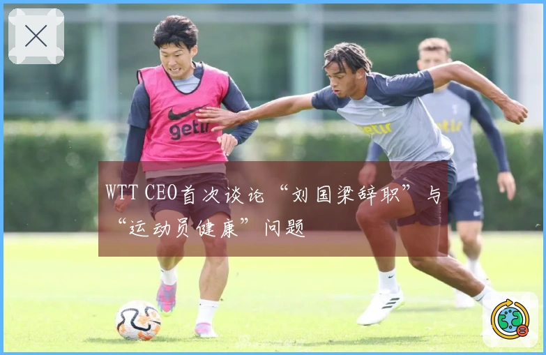 WTT CEO首次谈论“刘国梁辞职”与“运动员健康”问题