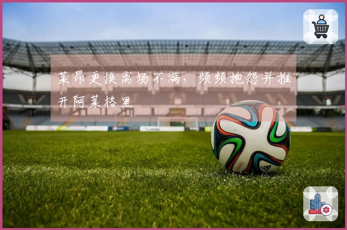 莱昂更换离场不满，频频抱怨并推开阿莱格里