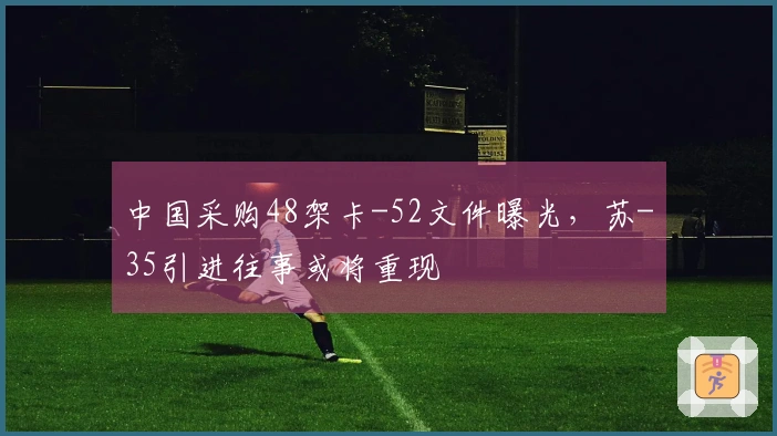 中国采购48架卡-52文件曝光，苏-35引进往事或将重现