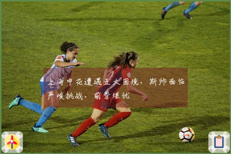 上海申花遭遇五大困境，斯帅面临严峻挑战，前景堪忧