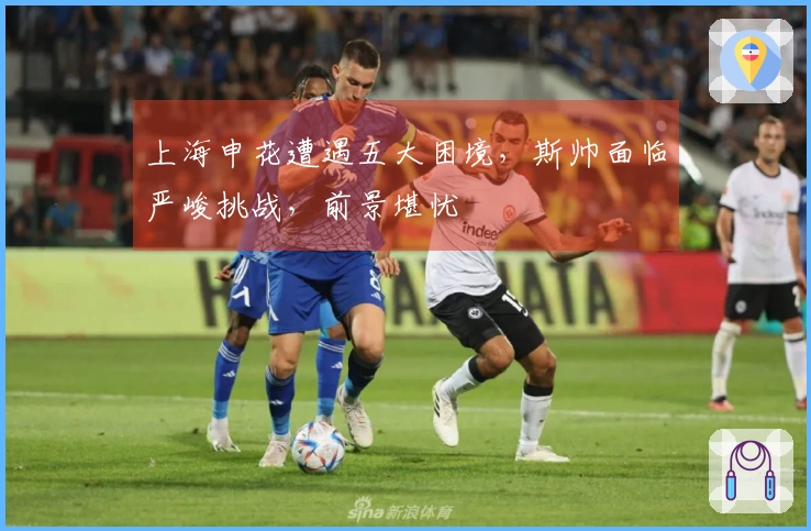 上海申花遭遇五大困境，斯帅面临严峻挑战，前景堪忧