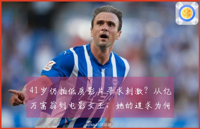 41岁仍拍低质影片寻求刺激？从亿万富翁到电影女王，她的追求为何？