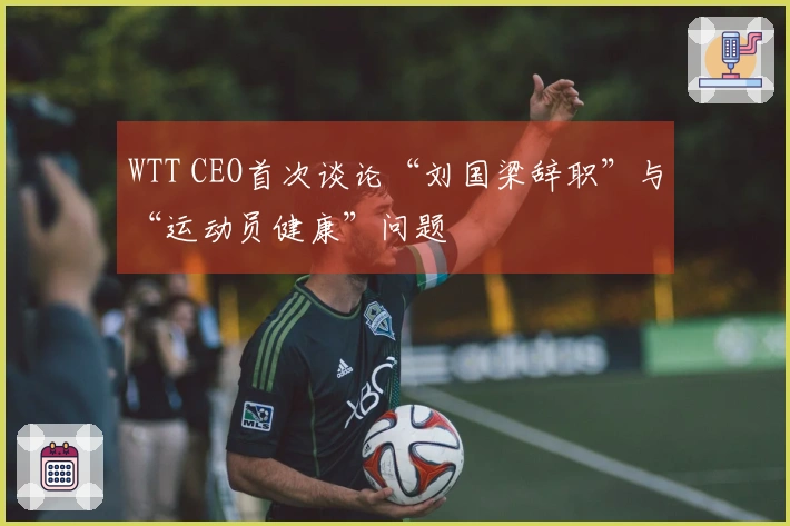 WTT CEO首次谈论“刘国梁辞职”与“运动员健康”问题