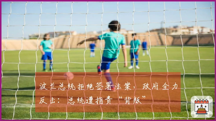 波兰总统拒绝签署法案，政府全力反击：总统遭指责“背叛”